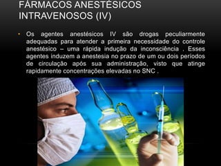 FÁRMACOS ANESTÉSICOS
INTRAVENOSOS (IV)
• Os agentes anestésicos IV são drogas peculiarmente
adequadas para atender a primeira necessidade do controle
anestésico – uma rápida indução da inconsciência . Esses
agentes induzem a anestesia no prazo de um ou dois períodos
de circulação após sua administração, visto que atinge
rapidamente concentrações elevadas no SNC .
 