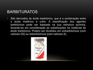 BARBITURATOS
• São derivados do ácido barbitúrico, que é a combinação entre
o ácido malônico e uréia. A classificação dos agentes
barbitúricos pode ser baseada na sua estrutura química,
levando-se em consideração as substituições na molécula do
ácido barbitúrico. Podem ser divididos em oxibarbitúricos (com
radicais O2) ou tiobarbitúricos (com radicais S).
 