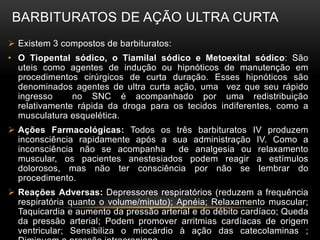 BARBITURATOS DE AÇÃO ULTRA CURTA
 Existem 3 compostos de barbituratos:
• O Tiopental sódico, o Tiamilal sódico e Metoexital sódico: São
uteis como agentes de indução ou hipnóticos de manutenção em
procedimentos cirúrgicos de curta duração. Esses hipnóticos são
denominados agentes de ultra curta ação, uma vez que seu rápido
ingresso no SNC é acompanhado por uma redistribuição
relativamente rápida da droga para os tecidos indiferentes, como a
musculatura esquelética.
 Ações Farmacológicas: Todos os três barbituratos IV produzem
inconsciência rapidamente após a sua administração IV. Como a
inconsciência não se acompanha de analgesia ou relaxamento
muscular, os pacientes anestesiados podem reagir a estímulos
dolorosos, mas não ter consciência por não se lembrar do
procedimento.
 Reações Adversas: Depressores respiratórios (reduzem a frequência
respiratória quanto o volume/minuto); Apnéia; Relaxamento muscular;
Taquicardia e aumento da pressão arterial e do débito cardíaco; Queda
da pressão arterial; Podem promover arritmias cardíacas de origem
ventricular; Sensibiliza o miocárdio à ação das catecolaminas ;
 