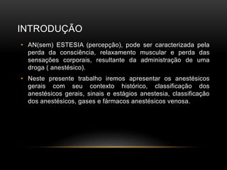 INTRODUÇÃO
• AN(sem) ESTESIA (percepção), pode ser caracterizada pela
perda da consciência, relaxamento muscular e perda das
sensações corporais, resultante da administração de uma
droga ( anestésico).
• Neste presente trabalho iremos apresentar os anestésicos
gerais com seu contexto histórico, classificação dos
anestésicos gerais, sinais e estágios anestesia, classificação
dos anestésicos, gases e fármacos anestésicos venosa.
 