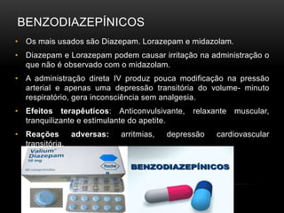 BENZODIAZEPÍNICOS
• Os mais usados são Diazepam. Lorazepam e midazolam.
• Diazepam e Lorazepam podem causar irritação na administração o
que não é observado com o midazolam.
• A administração direta IV produz pouca modificação na pressão
arterial e apenas uma depressão transitória do volume- minuto
respiratório, gera inconsciência sem analgesia.
• Efeitos terapêuticos: Anticonvulsivante, relaxante muscular,
tranquilizante e estimulante do apetite.
• Reações adversas: arritmias, depressão cardiovascular
transitória.
 
