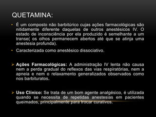 QUETAMINA:
• É um composto não barbitúrico cujas ações farmacológicas são
nitidamente diferente daquelas de outros anestésicos IV. O
estado de inconsciência por ela produzido é semelhante a um
transe( os olhos permanecem abertos até que se atinja uma
anestesia profunda).
• Caracterizada como anestésico dissociativo.
 Ações Farmacológicas: A administração IV lenta não causa
nem a perda gradual do reflexos das vias respiratórias, nem a
apneia e nem o relaxamento generalizados observados como
nos barbituratos.
 Uso Clínico: Se trata de um bom agente analgésico, é utilizada
quando se necessita de repetidas anestesias em pacientes
queimados, principalmente para trocar curativos.
 