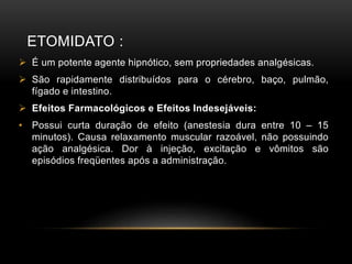 ETOMIDATO :
 É um potente agente hipnótico, sem propriedades analgésicas.
 São rapidamente distribuídos para o cérebro, baço, pulmão,
fígado e intestino.
 Efeitos Farmacológicos e Efeitos Indesejáveis:
• Possui curta duração de efeito (anestesia dura entre 10 – 15
minutos). Causa relaxamento muscular razoável, não possuindo
ação analgésica. Dor à injeção, excitação e vômitos são
episódios freqüentes após a administração.
 