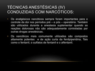 TÉCNICAS ANESTÉSICAS (IV)
CONDUZIDAS COM NARCÓTICOS:
• Os analgésicos narcóticos sempre foram importantes para o
controle da dor nos períodos pré – e pós – operatório. Também
são utilizados durante a anestesia suplementar quando as
reações dolorosas não são adequadamente controladas por
outras drogas anestésicas.
• Os narcóticos mais comumente utilizados são compostos
altamente potentes e de ação curta da fenilpiperidina, Tais
como o fentanil, o sulfatos de fentanil e o alfentanil.
 
