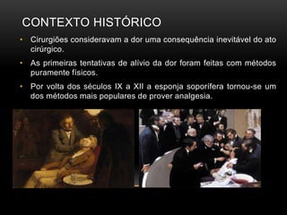 CONTEXTO HISTÓRICO
• Cirurgiões consideravam a dor uma consequência inevitável do ato
cirúrgico.
• As primeiras tentativas de alívio da dor foram feitas com métodos
puramente físicos.
• Por volta dos séculos IX a XII a esponja soporífera tornou-se um
dos métodos mais populares de prover analgesia.
 