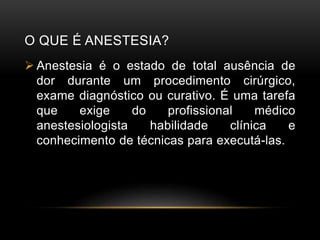 O QUE É ANESTESIA?
 Anestesia é o estado de total ausência de
dor durante um procedimento cirúrgico,
exame diagnóstico ou curativo. É uma tarefa
que exige do profissional médico
anestesiologista habilidade clínica e
conhecimento de técnicas para executá-las.
 