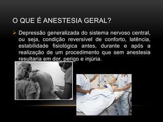 O QUE É ANESTESIA GERAL?
 Depressão generalizada do sistema nervoso central,
ou seja, condição reversível de conforto, latência,
estabilidade fisiológica antes, durante e após a
realização de um procedimento que sem anestesia
resultaria em dor, perigo e injúria.
 
