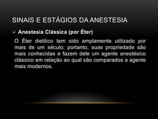 SINAIS E ESTÁGIOS DA ANESTESIA
 Anestesia Clássica (por Éter)
O Éter dietilico tem sido amplamente utilizado por
mais de um século; portanto, suas propriedade são
mais conhecidas e fazem dele um agente anestésico
clássico em relação ao qual são comparados a agente
mais modernos.
 