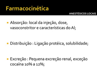 ANESTÉSICOS LOCAIS



Absorção: local da injeção, dose,
vasoconstritor e características do Al;



Distribuição : Ligação protéica, solubilidade;



Excreção : Pequena excreção renal, exceção
cocaína 10% a 12%;

 