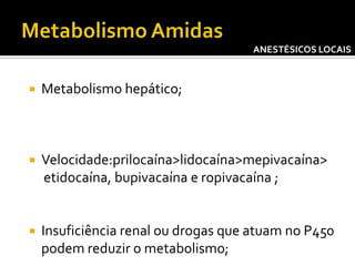 ANESTÉSICOS LOCAIS



Metabolismo hepático;



Velocidade:prilocaína>lidocaína>mepivacaína>
etidocaína, bupivacaína e ropivacaína ;



Insuficiência renal ou drogas que atuam no P450
podem reduzir o metabolismo;

 