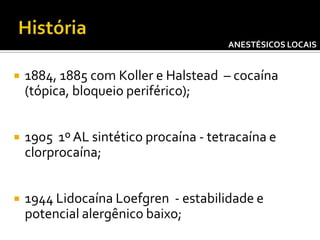 ANESTÉSICOS LOCAIS



1884, 1885 com Koller e Halstead – cocaína
(tópica, bloqueio periférico);



1905 1º AL sintético procaína - tetracaína e
clorprocaína;



1944 Lidocaína Loefgren - estabilidade e
potencial alergênico baixo;

 