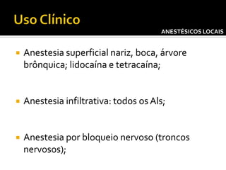 ANESTÉSICOS LOCAIS



Anestesia superficial nariz, boca, árvore
brônquica; lidocaína e tetracaína;



Anestesia infiltrativa: todos os Als;



Anestesia por bloqueio nervoso (troncos
nervosos);

 