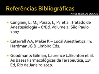 ANESTÉSICOS LOCAIS



Cangiani, L. M.; Posso, I., P; et al .Tratado de
Anestesiologia – 6ªEd. Volume 2; São Paulo
2007.



Caterrall WA, Makie K – Local Anesthetics. In:
Hardman JG & Limbird Eds.



Goodman & Gilman, Laurence L.Brunton et al.
As Bases Farmacológicas da Terapêutica, 11ª
Ed, Rio de Janeiro 2010.

 