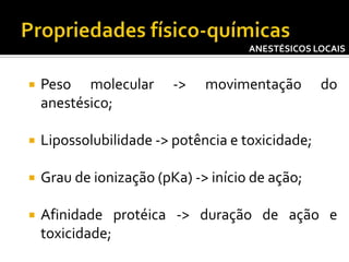 ANESTÉSICOS LOCAIS



Peso molecular
anestésico;

->

movimentação

do



Lipossolubilidade -> potência e toxicidade;



Grau de ionização (pKa) -> início de ação;



Afinidade protéica -> duração de ação e
toxicidade;

 