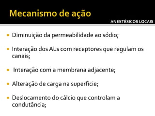ANESTÉSICOS LOCAIS



Diminuição da permeabilidade ao sódio;



Interação dos ALs com receptores que regulam os
canais;



Interação com a membrana adjacente;



Alteração de carga na superfície;



Deslocamento do cálcio que controlam a
condutância;

 