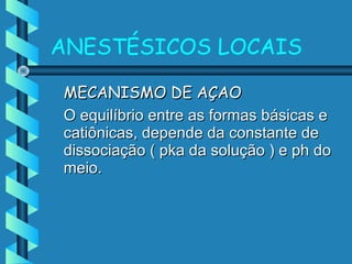 MECANISMO DE AÇAOMECANISMO DE AÇAO
O equilíbrio entre as formas básicas eO equilíbrio entre as formas básicas e
catiônicas, depende da constante decatiônicas, depende da constante de
dissociação ( pka da solução ) e ph dodissociação ( pka da solução ) e ph do
meio.meio.
ANESTÉSICOS LOCAIS
 
