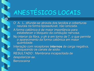 ANESTÉSICOS LOCAIS
O A . L. difunde-se através dos tecidos e coberturasO A . L. difunde-se através dos tecidos e coberturas
neurais na forma lipossolúvel, não ionizada.neurais na forma lipossolúvel, não ionizada.
A forma catiônica é de maior importância paraA forma catiônica é de maior importância para
estabelecer o bloqueio da condução nervosa.estabelecer o bloqueio da condução nervosa.
No interior da fibra, o ph é em torno de 7, o que permiteNo interior da fibra, o ph é em torno de 7, o que permite
o aparecimento da forma catiônica em maioro aparecimento da forma catiônica em maior
quantidade.quantidade.
Interação com receptoresInteração com receptores internosinternos de carga negativa,de carga negativa,
bloqueando os canais de sódio.bloqueando os canais de sódio.
RESULTADO : Membrana incapacitada deRESULTADO : Membrana incapacitada de
despolarizar-se.despolarizar-se.
BenzocaínaBenzocaína
 