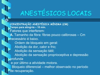 CONCENTRAÇÃO ANESTÉSICA MÍNIMA (CM)
Tempo para atingi-la – 10 min.
Fatores que interferem:
A. Tamanho da fibra: fibras pouco calibrosas – Cm
necessário é baixo.
Ordem de bloqueio em geral:
Abolição da dor, calor e frio;
Abolição da sensação tátil;
Abolição da sensação proprioceptiva e depressão
profunda
e por último a atividade motora.
Bloqueio diferencial – melhor observado no período
de recuperação.
ANESTÉSICOS LOCAIS
 