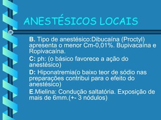ANESTÉSICOS LOCAIS
B. Tipo de anestésico:Dibucaína (Proctyl)
apresenta o menor Cm-0,01%. Bupivacaína e
Ropivacaína.
C: ph: (o básico favorece a ação do
anestésico)
D: Hiponatremia(o baixo teor de sódio nas
preparações contribui para o efeito do
anestésico)
E.Mielina: Condução saltatória. Exposição de
mais de 6mm.(+- 3 nódulos)
 