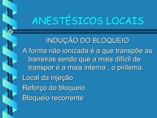 ANESTÉSICOS LOCAIS
INDUÇÃO DO BLOQUEIOINDUÇÃO DO BLOQUEIO
A forma não ionizada é a que transpõe asA forma não ionizada é a que transpõe as
barreiras sendo que a mais difícil debarreiras sendo que a mais difícil de
transpor é a mais interna , o pirilema.transpor é a mais interna , o pirilema.
Local da injeçãoLocal da injeção
Reforço do bloqueioReforço do bloqueio
Bloqueio recorrenteBloqueio recorrente
 