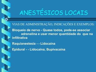 ANESTÉSICOS LOCAIS
VIAS DE ADMINISTRAÇÃO, INDICAÇÕES E EXEMPLOS:
Bloqueio de nervo - Quase todos, pode-se associar
adrenalina e usar menor quantidade do que na
infiltrativa
Raquianestesia - - Lidocaína
Epidural - - Lidocaína, Bupivacaína
 