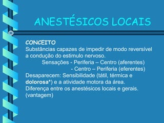 CONCEITO
Substâncias capazes de impedir de modo reversível
a condução do estimulo nervoso.
Sensações - Periferia – Centro (aferentes)
- Centro – Periferia (eferentes)
Desaparecem: Sensibilidade (tátil, térmica e
dolorosa*) e a atividade motora da área.
Diferença entre os anestésicos locais e gerais.
(vantagem)
ANESTÉSICOS LOCAIS
 
