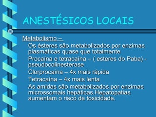 ANESTÉSICOS LOCAIS
Metabolismo –Metabolismo –
Os ésteres são metabolizados por enzimasOs ésteres são metabolizados por enzimas
plasmáticas quase que totalmenteplasmáticas quase que totalmente
Procaína e tetracaína – ( esteres do Paba) -Procaína e tetracaína – ( esteres do Paba) -
pseudocolinesterasepseudocolinesterase
Clorprocaína – 4x mais rápidaClorprocaína – 4x mais rápida
Tetracaína – 4x mais lentaTetracaína – 4x mais lenta
As amidas são metabolizados por enzimasAs amidas são metabolizados por enzimas
microssomais hepáticas.Hepatopatiasmicrossomais hepáticas.Hepatopatias
aumentam o risco de toxicidade.aumentam o risco de toxicidade.
 