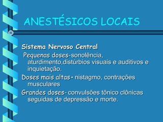 ANESTÉSICOS LOCAIS
Sistema Nervoso CentralSistema Nervoso Central
Pequenas doses-Pequenas doses-sonolência,sonolência,
aturdimento,distúrbios visuais e auditivos eaturdimento,distúrbios visuais e auditivos e
inquietação.inquietação.
Doses mais altasDoses mais altas -- nistagmo, contraçõesnistagmo, contrações
muscularesmusculares
Grandes doses-Grandes doses- convulsões tônico clônicasconvulsões tônico clônicas
seguidas de depressão e morte.seguidas de depressão e morte.
 