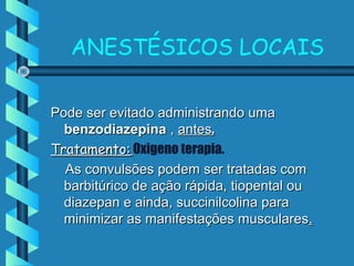 ANESTÉSICOS LOCAIS
Pode ser evitado administrando umaPode ser evitado administrando uma
benzodiazepinabenzodiazepina ,, antesantes..
Tratamento:Tratamento: Oxigeno terapia.
As convulsões podem ser tratadas comAs convulsões podem ser tratadas com
barbitúrico de ação rápida, tiopental oubarbitúrico de ação rápida, tiopental ou
diazepan e ainda, succinilcolina paradiazepan e ainda, succinilcolina para
minimizar as manifestações muscularesminimizar as manifestações musculares..
 