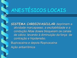 ANESTÉSICOS LOCAIS
SISTEMA CARDIOVASCULARSISTEMA CARDIOVASCULAR:: deprimem adeprimem a
atividade marcapasso, a excitabilidade e aatividade marcapasso, a excitabilidade e a
condução.Altas doses bloqueiam os canaiscondução.Altas doses bloqueiam os canais
de cálcio, levando à diminuição da força dede cálcio, levando à diminuição da força de
contração e hipotensãocontração e hipotensão..
Bupivacaína e depois RopivacaínaBupivacaína e depois Ropivacaína
Ação antiarrítmicaAção antiarrítmica
 