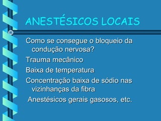 ANESTÉSICOS LOCAIS
Como se consegue o bloqueio daComo se consegue o bloqueio da
condução nervosa?condução nervosa?
Trauma mecânicoTrauma mecânico
Baixa de temperaturaBaixa de temperatura
Concentração baixa de sódio nasConcentração baixa de sódio nas
vizinhanças da fibravizinhanças da fibra
Anestésicos gerais gasosos, etc.Anestésicos gerais gasosos, etc.
 