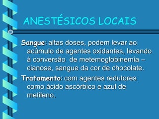 ANESTÉSICOS LOCAIS
SangueSangue:: altas doses, podem levar aoaltas doses, podem levar ao
acúmulo de agentes oxidantes, levandoacúmulo de agentes oxidantes, levando
à conversão de metemoglobinemia –à conversão de metemoglobinemia –
cianose, sangue da cor de chocolate.cianose, sangue da cor de chocolate.
TratamentoTratamento:: com agentes redutorescom agentes redutores
como ácido ascórbico e azul decomo ácido ascórbico e azul de
metileno.metileno.
 