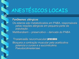 ANESTÉSICOS LOCAIS
Fenômenos alérgicosFenômenos alérgicos
Os esteres são metabolizados em PABA, responsáveisOs esteres são metabolizados em PABA, responsáveis
pelas reações alérgicas em pequena parte dapelas reações alérgicas em pequena parte da
população.população.
Metilbarabem – preservativo – derivado do PABAMetilbarabem – preservativo – derivado do PABA
TransmissãoTransmissão neuromuscularneuromuscular: procaína: procaína
Bloqueia a contração muscular pela acetilcolinaBloqueia a contração muscular pela acetilcolina
potencia o curare e a succinilcolina.potencia o curare e a succinilcolina.
Pseudocolinesterase.Pseudocolinesterase.
 
