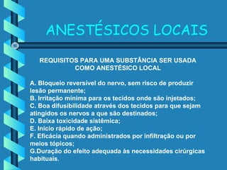 ANESTÉSICOS LOCAIS
REQUISITOS PARA UMA SUBSTÂNCIA SER USADA
COMO ANESTÉSICO LOCAL
A. Bloqueio reversível do nervo, sem risco de produzir
lesão permanente;
B. Irritação mínima para os tecidos onde são injetados;
C. Boa difusibilidade através dos tecidos para que sejam
atingidos os nervos a que são destinados;
D. Baixa toxicidade sistêmica;
E. Início rápido de ação;
F. Eficácia quando administrados por infiltração ou por
meios tópicos;
G.Duração do efeito adequada às necessidades cirúrgicas
habituais.
 