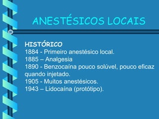 ANESTÉSICOS LOCAIS
HISTÓRICO
1884 - Primeiro anestésico local.
1885 – Analgesia
1890 - Benzocaína pouco solúvel, pouco eficaz
quando injetado.
1905 - Muitos anestésicos.
1943 – Lidocaína (protótipo).
 