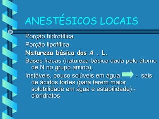 ANESTÉSICOS LOCAIS
Porção hidrofílicaPorção hidrofílica
Porção lipofílicaPorção lipofílica
Natureza básica dos A . L.Natureza básica dos A . L.
Bases fracas (natureza básica dada pelo átomoBases fracas (natureza básica dada pelo átomo
de N no grupo amino).de N no grupo amino).
Instáveis, pouco solúveis em água - saisInstáveis, pouco solúveis em água - sais
de ácidos fortes (para terem maiorde ácidos fortes (para terem maior
solubilidade em água e estabilidade) -solubilidade em água e estabilidade) -
cloridratoscloridratos
 