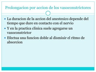 Prolongacion por accion de los vasoconstrictoresLa duracion de la accion del anestesico depende del tiempo que dure en contacto con el nervioY en la practica clinica suele agregarse un vasoconstrictor Efectua una funcion doble al dismiuir el ritmo de absorcion