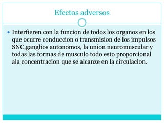Efectos adversosInterfieren con la funcion de todos los organos en los que ocurre conduccion o transmision de los impulsos SNC,gangliosautonomos, la union neuromuscular y todas las formas de musculo todo esto proporcional ala concentracion que se alcanze en la circulacion.