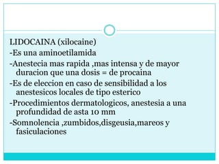 LIDOCAINA (xilocaine)-Es una aminoetilamida-Anestecia mas rapida ,mas intensa y de mayor duracion que una dosis = de procaina-Es de eleccion en caso de sensibilidad a los anestesicos locales de tipo esterico-Procedimientos dermatologicos, anestesia a una profundidad de asta 10 mm-Somnolencia ,zumbidos,disgeusia,mareos y fasiculaciones