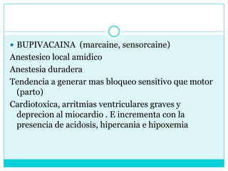 BUPIVACAINA  (marcaine, sensorcaine)Anestesico local amidicoAnestesia duradera Tendencia a generar mas bloqueo sensitivo que motor    (parto)Cardiotoxica, arritmias ventriculares graves y deprecion al miocardio . E incrementa con la presencia de acidosis, hipercania e hipoxemia