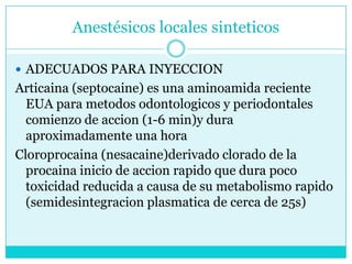 Anestésicos locales sinteticosADECUADOS PARA INYECCIONArticaina (septocaine) es una aminoamida reciente EUA para metodosodontologicos y periodontales comienzo de accion (1-6 min)y dura aproximadamente una hora Cloroprocaina (nesacaine)derivado clorado de la procaina inicio de accionrapido que dura poco toxicidad reducida a causa de su metabolismo rapido (semidesintegracionplasmatica de cerca de 25s)