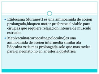 Etidocaina (duranest) es una aminoamida de accionprolongada,bloqueo motor preferencial viable para cirugias que requiere relajacion intensa de musculo estriado Mepivacaina(carbocaine,polocaine)es una aminoamida de accion intermedia similar ala lidocaina 20% mas prolongada solo que mas toxica para el neonato no en anestesia obstetrica