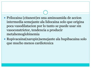 Prilocaina (citanest)es una aminoamida de accion intermedia semejante ala lidocaina solo que origina poca vasodilatacion por lo tanto se puede usar sin vasoconstrictor, tendencia a producir metahemoglobinemiaRopivacaina(naropin)semejante ala bupibacaina solo que mucho menos cardiotoxica