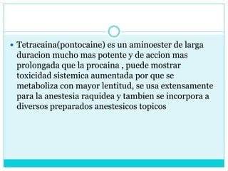 Tetracaina(pontocaine) es un aminoester de larga duracion mucho mas potente y de accion mas prolongada que la procaina , puede mostrar toxicidad sistemica aumentada por que se metaboliza con mayor lentitud, se usa extensamente para la anestesia raquidea y tambien se incorpora a diversos preparados anestesicostopicos