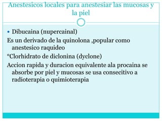 Anestesicos locales para anestesiar las mucosas y la pielDibucaina (nupercainal) Es un derivado de la quinolona ,popular como anestesicoraquideo°Clorhidrato de diclonina (dyclone)Accionrapida y duracion equivalente ala procaina se absorbe por piel y mucosas se usa consecitivo a radioterapia o quimioterapia 