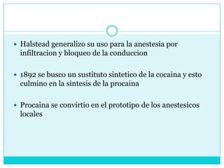 Halstead generalizo su uso para la anestesia por infiltracion y bloqueo de la conduccion1892 se busco un sustituto sintetico de la cocaina y esto culmino en la sintesis de la procainaProcaina se convirtio en el prototipo de los anestesicos locales 