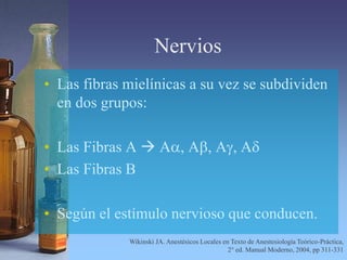 Nervios
• Las fibras mielínicas a su vez se subdividen
en dos grupos:
• Las Fibras A  Aa, Ab, Ag, Ad
• Las Fibras B
• Según el estímulo nervioso que conducen.
Wikinski JA. Anestésicos Locales en Texto de Anestesiología Teórico-Práctica,
2° ed. Manual Moderno, 2004, pp 311-331
 