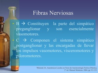 Fibras Nerviosas
• B  Constituyen la parte del simpático
preganglionar y son esencialmente
vasomotores.
• C  Componen el sistema simpático
postganglionar y las encargadas de llevar
los impulsos vasomotores, visceromotores y
piloromotores.
Wikinski JA. Anestésicos Locales en Texto de Anestesiología Teórico-Práctica,
2° ed. Manual Moderno, 2004, pp 311-331
 