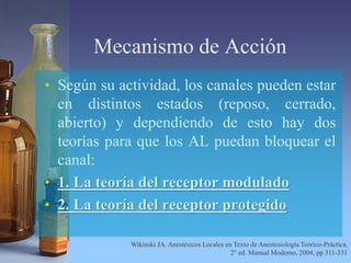 Mecanismo de Acción
• Según su actividad, los canales pueden estar
en distintos estados (reposo, cerrado,
abierto) y dependiendo de esto hay dos
teorías para que los AL puedan bloquear el
canal:
• 1. La teoría del receptor modulado
• 2. La teoría del receptor protegido
Wikinski JA. Anestésicos Locales en Texto de Anestesiología Teórico-Práctica,
2° ed. Manual Moderno, 2004, pp 311-331
 