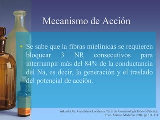 Mecanismo de Acción
• Se sabe que la fibras mielínicas se requieren
bloquear 3 NR consecutivos para
interrumpir más del 84% de la conductancia
del Na, es decir, la generación y el traslado
del potencial de acción.
Wikinski JA. Anestésicos Locales en Texto de Anestesiología Teórico-Práctica,
2° ed. Manual Moderno, 2004, pp 311-331
 